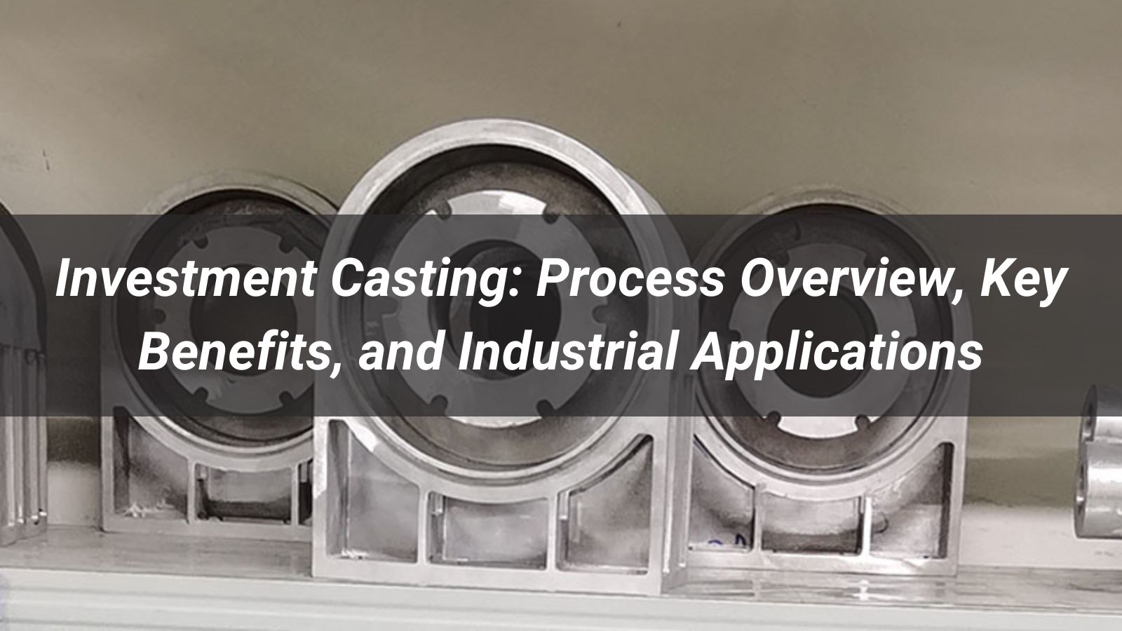 Investment Casting: Process Overview, Key Benefits, and Industrial Applications